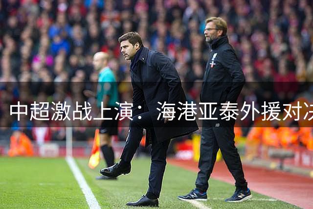 中超激战上演：海港亚泰外援对决，武磊首发